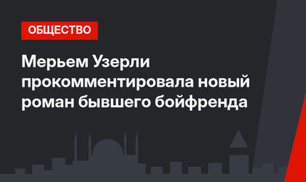 Мерьем Узерли прокомментировала новый роман бывшего бойфренда