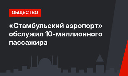 «Стамбульский аэропорт» обслужил 10-миллионного пассажира