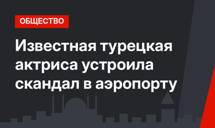 Известная турецкая актриса устроила скандал в аэропорту