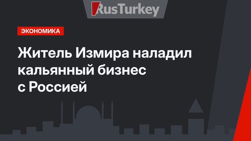 Житель Измира наладил кальянный бизнес с Россией