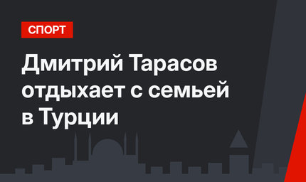 Дмитрий Тарасов отдыхает с семьей в Турции