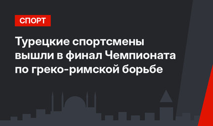 Турецкие спортсмены вышли в финал Чемпионата по греко-римской борьбе