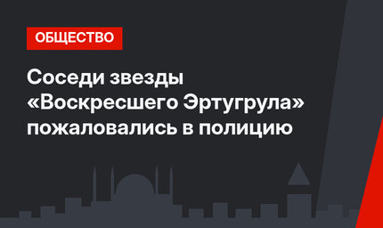 Соседи звезды «Воскресшего Эртугрула» пожаловались в полицию
