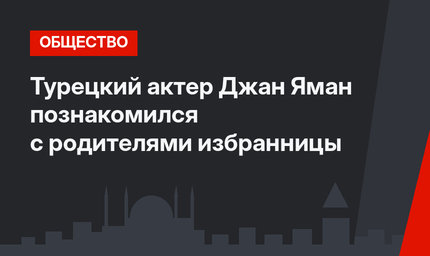 Турецкий актер Джан Яман познакомился с родителями избранницы