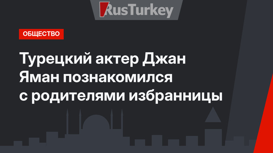 Турецкий актер Джан Яман познакомился с родителями избранницы