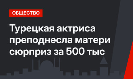 Турецкая актриса преподнесла матери сюрприз за 500 тыс