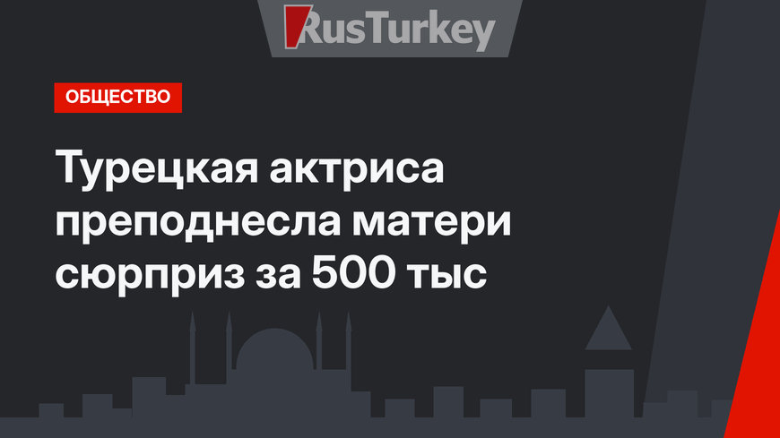 Турецкая актриса преподнесла матери сюрприз за 500 тыс