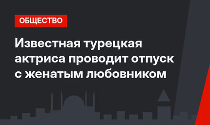 Известная турецкая актриса проводит отпуск с женатым любовником
