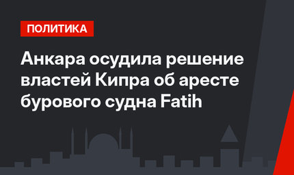 Анкара осудила решение властей Кипра об аресте бурового судна Fatih