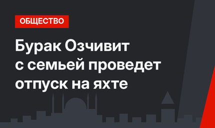 Бурак Озчивит с семьей проведет отпуск на яхте