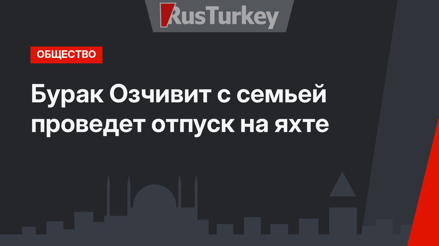 Бурак Озчивит с семьей проведет отпуск на яхте