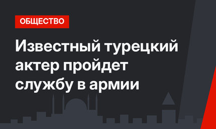 Известный турецкий актер пройдет службу в армии