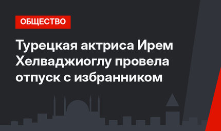 Турецкая актриса Ирем Хелваджиоглу провела отпуск с избранником