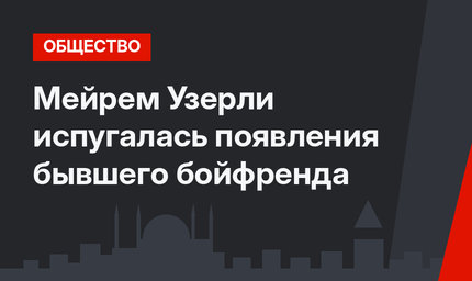 Мейрем Узерли испугалась появления бывшего бойфренда