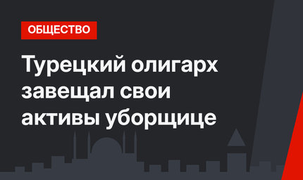 Турецкий олигарх завещал свои активы уборщице