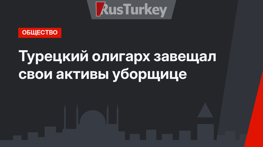Турецкий олигарх завещал свои активы уборщице