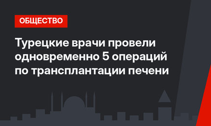Турецкие врачи провели одновременно 5 операций по трансплантации печени