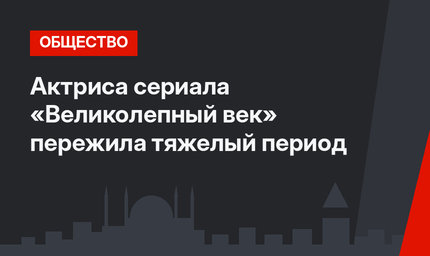 Актриса сериала «Великолепный век» пережила тяжелый период