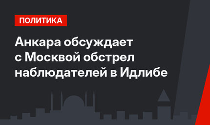 Анкара обсуждает с Москвой обстрел наблюдателей в Идлибе