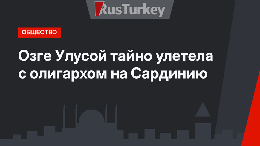 Озге Улусой тайно улетела с олигархом на Сардинию