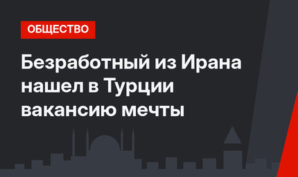 Безработный из Ирана нашел в Турции вакансию мечты