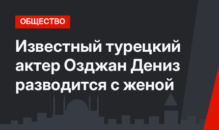 Известный турецкий актер Озджан Дениз разводится с женой