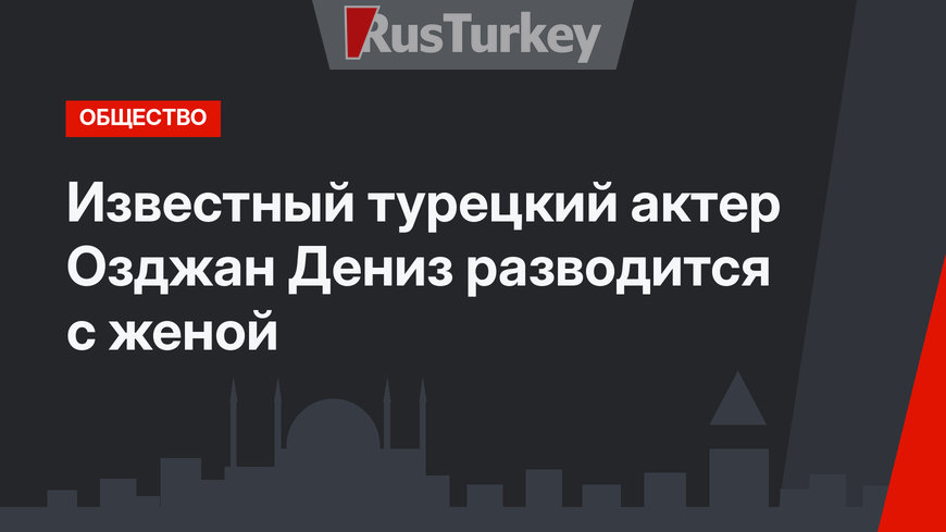 Известный турецкий актер Озджан Дениз разводится с женой