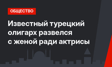 Известный турецкий олигарх развелся с женой ради актрисы 