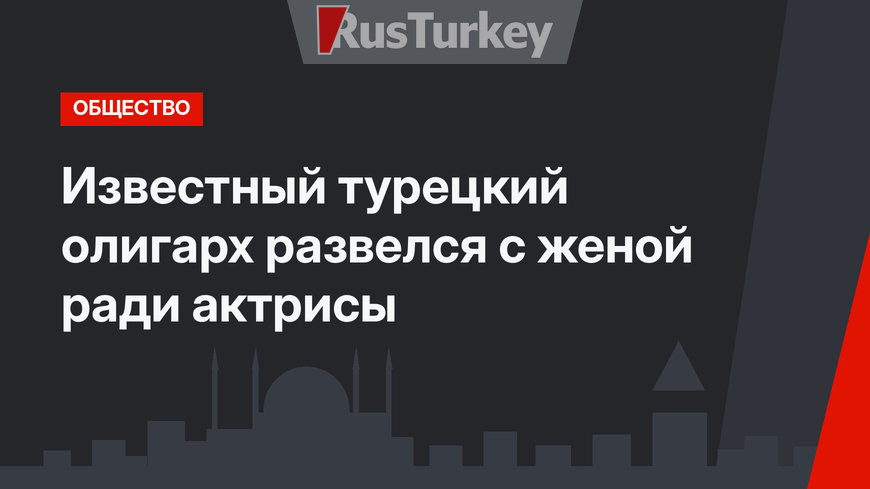 Известный турецкий олигарх развелся с женой ради актрисы 
