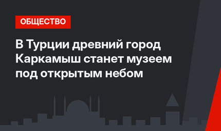 В Турции древний город Каркамыш станет музеем под открытым небом
