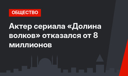 Актер сериала «Долина волков» отказался от 8 миллионов