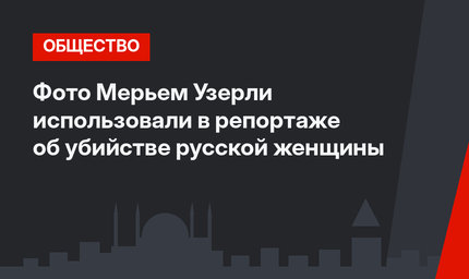 Фото Мерьем Узерли использовали в репортаже об убийстве русской женщины