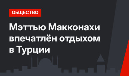 Мэттью Макконахи впечатлён отдыхом в Турции