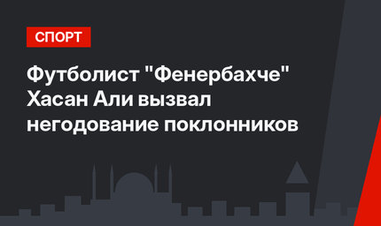Футболист "Фенербахче"  Хасан Али вызвал негодование поклонников