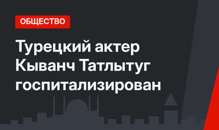 Турецкий актер Кыванч Татлытуг госпитализирован