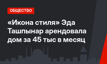   «Икона стиля» Эда Ташпынар арендовала дом  за 45 тыс в месяц
