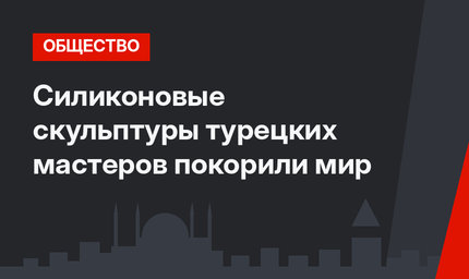 Силиконовые скульптуры турецких мастеров покорили мир