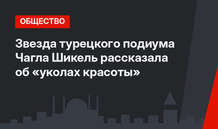 Звезда турецкого подиума Чагла Шикель рассказала об «уколах красоты»