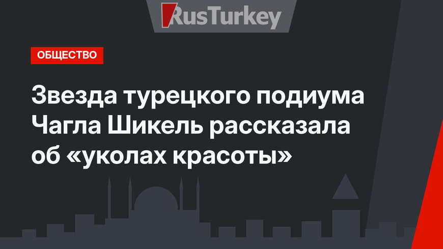 Звезда турецкого подиума Чагла Шикель рассказала об «уколах красоты»