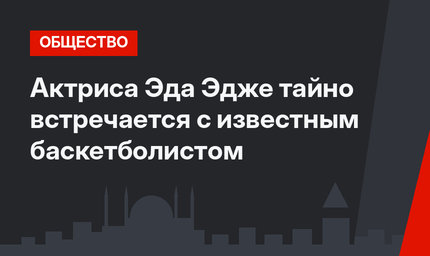 Актриса Эда Эдже тайно встречается с известным баскетболистом