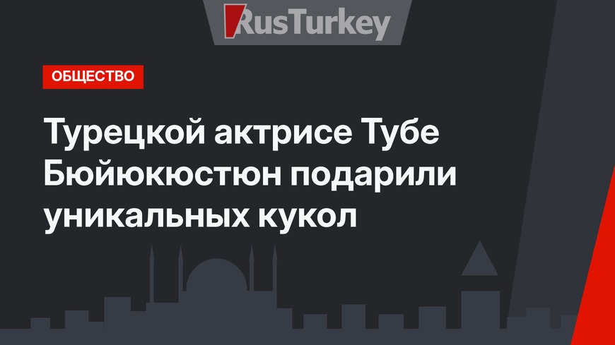 Турецкой актрисе Тубе Бюйюкюстюн подарили уникальных кукол