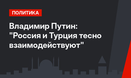 Владимир Путин: "Россия и Турция тесно взаимодействуют"