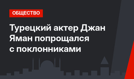 Турецкий актер Джан Яман попрощался с поклонниками