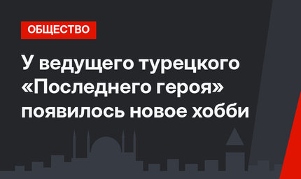 У ведущего турецкого «Последнего героя» появилось новое хобби