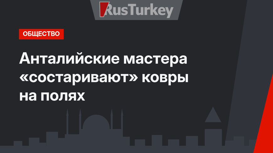 Анталийские мастера «состаривают» ковры на полях
