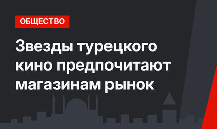 Звезды турецкого кино предпочитают магазинам рынок