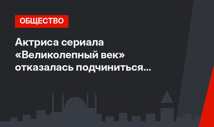 Актриса сериала «Великолепный век» отказалась подчиниться семье олигарха