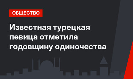 Известная турецкая певица отметила годовщину одиночества