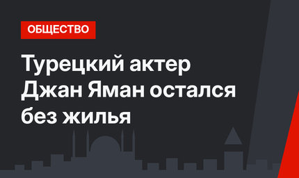 Турецкий актер Джан Яман остался без жилья