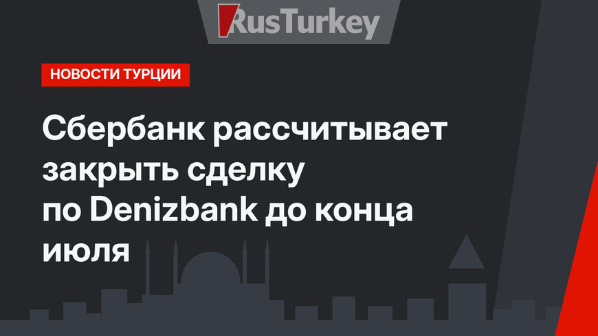 Сбербанк рассчитывает закрыть сделку по Denizbank до конца июля